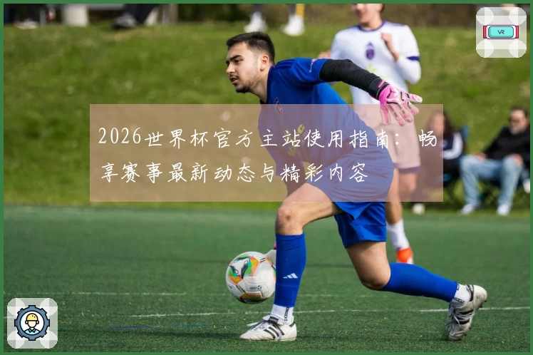 2026世界杯官方主站使用指南：畅享赛事最新动态与精彩内容