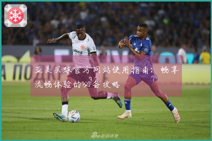 亚美买球官方网站使用指南：畅享流畅体验的必备攻略