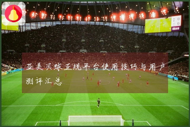 亚美买球正规平台使用技巧与用户测评汇总